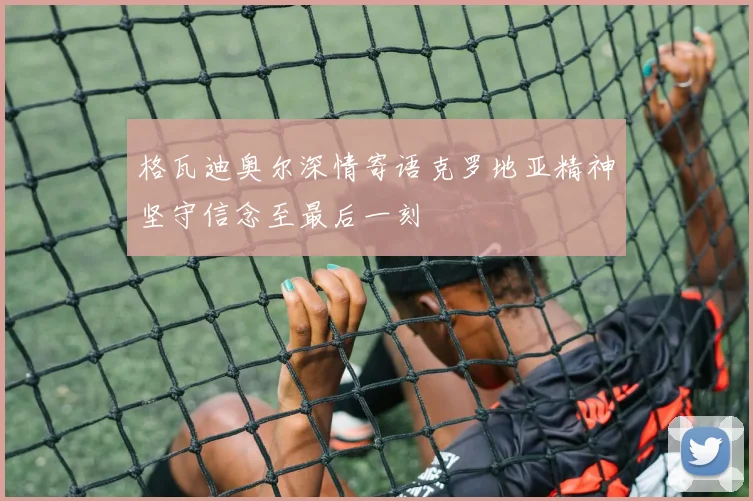 格瓦迪奥尔深情寄语克罗地亚精神坚守信念至最后一刻