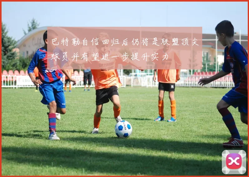 巴特勒自信回归后仍将是联盟顶尖球员并有望进一步提升实力