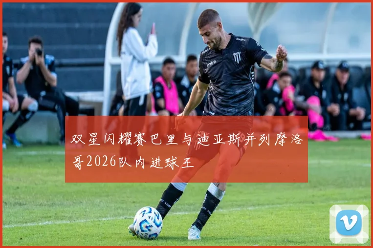 双星闪耀赛巴里与迪亚斯并列摩洛哥2026队内进球王