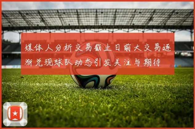 媒体人分析交易截止日前大交易逐渐兑现球队动态引发关注与期待