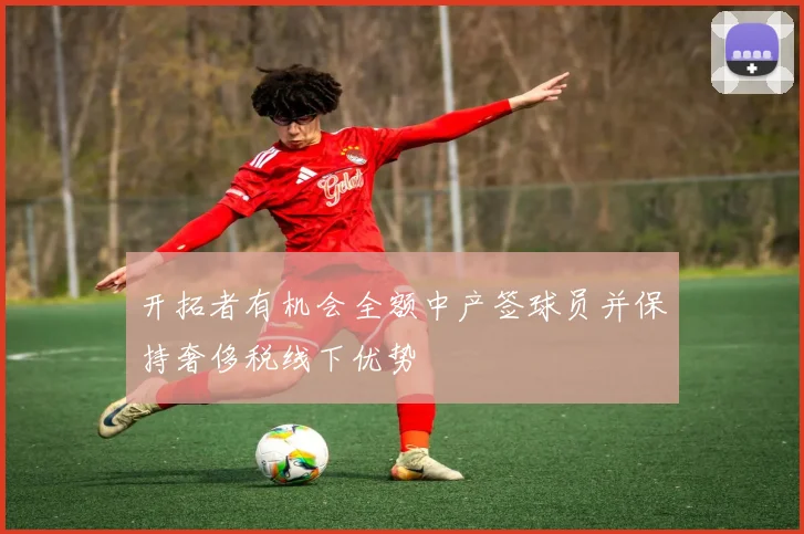 开拓者有机会全额中产签球员并保持奢侈税线下优势