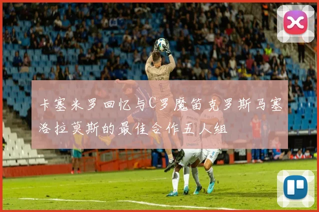 卡塞米罗回忆与C罗魔笛克罗斯马塞洛拉莫斯的最佳合作五人组
