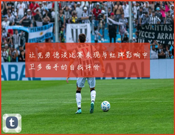 让克劳德谈比赛表现与红牌影响中卫多面手的自我评价