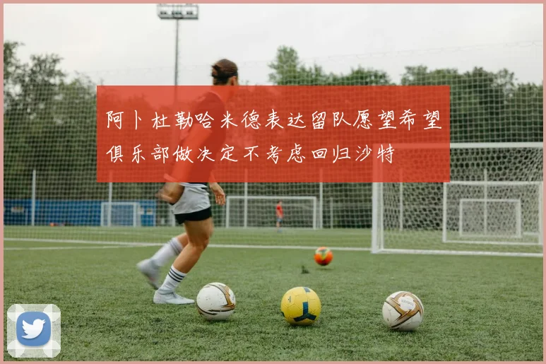 阿卜杜勒哈米德表达留队愿望希望俱乐部做决定不考虑回归沙特
